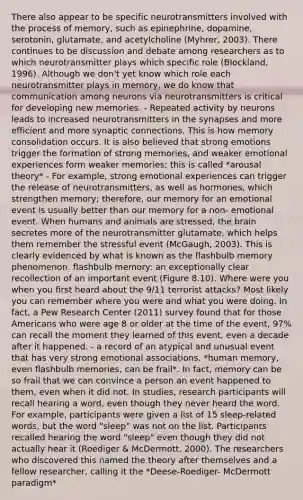 There also appear to be specific neurotransmitters involved with the process of memory, such as epinephrine, dopamine, serotonin, glutamate, and acetylcholine (Myhrer, 2003). There continues to be discussion and debate among researchers as to which neurotransmitter plays which specific role (Blockland, 1996). Although we don't yet know which role each neurotransmitter plays in memory, we do know that communication among neurons via neurotransmitters is critical for developing new memories. - Repeated activity by neurons leads to increased neurotransmitters in the synapses and more efficient and more synaptic connections. This is how memory consolidation occurs. It is also believed that strong emotions trigger the formation of strong memories, and weaker emotional experiences form weaker memories; this is called *arousal theory* - For example, strong emotional experiences can trigger the release of neurotransmitters, as well as hormones, which strengthen memory; therefore, our memory for an emotional event is usually better than our memory for a non- emotional event. When humans and animals are stressed, the brain secretes more of the neurotransmitter glutamate, which helps them remember the stressful event (McGaugh, 2003). This is clearly evidenced by what is known as the flashbulb memory phenomenon. flashbulb memory: an exceptionally clear recollection of an important event (Figure 8.10). Where were you when you first heard about the 9/11 terrorist attacks? Most likely you can remember where you were and what you were doing. In fact, a Pew Research Center (2011) survey found that for those Americans who were age 8 or older at the time of the event, 97% can recall the moment they learned of this event, even a decade after it happened. - a record of an atypical and unusual event that has very strong emotional associations. *human memory, even flashbulb memories, can be frail*. In fact, memory can be so frail that we can convince a person an event happened to them, even when it did not. In studies, research participants will recall hearing a word, even though they never heard the word. For example, participants were given a list of 15 sleep-related words, but the word "sleep" was not on the list. Participants recalled hearing the word "sleep" even though they did not actually hear it (Roediger & McDermott, 2000). The researchers who discovered this named the theory after themselves and a fellow researcher, calling it the *Deese-Roediger- McDermott paradigm*