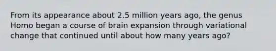 ​From its appearance about 2.5 million years ago, the genus Homo began a course of brain expansion through variational change that continued until about how many years ago?