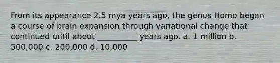 From its appearance 2.5 mya years ago, the genus Homo began a course of brain expansion through variational change that continued until about __________ years ago. a. 1 million b. 500,000 c. 200,000 d. 10,000