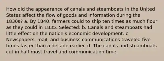 How did the appearance of canals and steamboats in the United States affect the flow of goods and information during the 1830s? a. By 1840, farmers could to ship ten times as much flour as they could in 1835. Selected: b. Canals and steamboats had little effect on the nation's economic development. c. Newspapers, mail, and business communications traveled five times faster than a decade earlier. d. The canals and steamboats cut in half most travel and communication time.