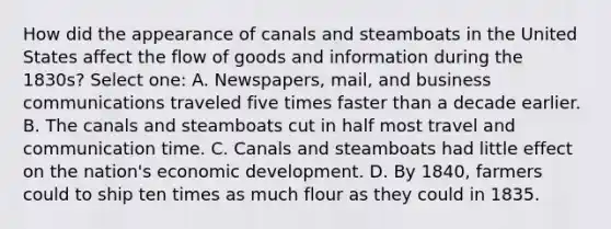 How did the appearance of canals and steamboats in the United States affect the flow of goods and information during the 1830s? Select one: A. Newspapers, mail, and business communications traveled five times faster than a decade earlier. B. The canals and steamboats cut in half most travel and communication time. C. Canals and steamboats had little effect on the nation's economic development. D. By 1840, farmers could to ship ten times as much flour as they could in 1835.