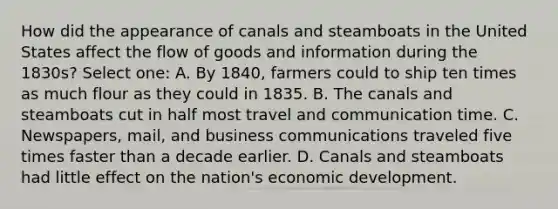 How did the appearance of canals and steamboats in the United States affect the flow of goods and information during the 1830s? Select one: A. By 1840, farmers could to ship ten times as much flour as they could in 1835. B. The canals and steamboats cut in half most travel and communication time. C. Newspapers, mail, and business communications traveled five times faster than a decade earlier. D. Canals and steamboats had little effect on the nation's economic development.