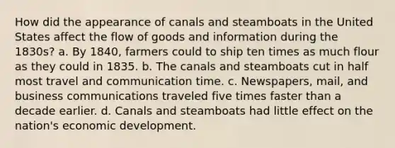 How did the appearance of canals and steamboats in the United States affect the flow of goods and information during the 1830s? a. By 1840, farmers could to ship ten times as much flour as they could in 1835. b. The canals and steamboats cut in half most travel and communication time. c. Newspapers, mail, and business communications traveled five times faster than a decade earlier. d. Canals and steamboats had little effect on the nation's economic development.