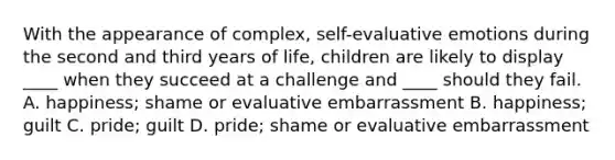 With the appearance of complex, self-evaluative emotions during the second and third years of life, children are likely to display ____ when they succeed at a challenge and ____ should they fail. A. happiness; shame or evaluative embarrassment B. happiness; guilt C. pride; guilt D. pride; shame or evaluative embarrassment