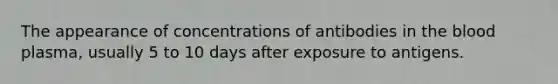 The appearance of concentrations of antibodies in the blood plasma, usually 5 to 10 days after exposure to antigens.