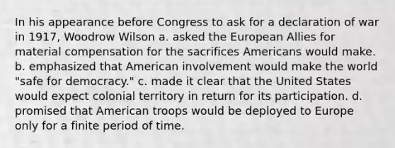 In his appearance before Congress to ask for a declaration of war in 1917, Woodrow Wilson a. asked the European Allies for material compensation for the sacrifices Americans would make. b. emphasized that American involvement would make the world "safe for democracy." c. made it clear that the United States would expect colonial territory in return for its participation. d. promised that American troops would be deployed to Europe only for a finite period of time.