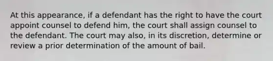 At this appearance, if a defendant has the right to have the court appoint counsel to defend him, the court shall assign counsel to the defendant. The court may also, in its discretion, determine or review a prior determination of the amount of bail.