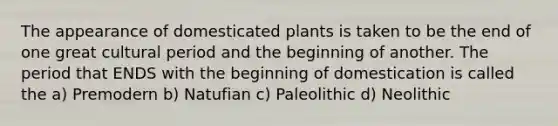 The appearance of domesticated plants is taken to be the end of one great cultural period and the beginning of another. The period that ENDS with the beginning of domestication is called the a) Premodern b) Natufian c) Paleolithic d) Neolithic