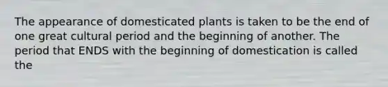 The appearance of domesticated plants is taken to be the end of one great cultural period and the beginning of another. The period that ENDS with the beginning of domestication is called the