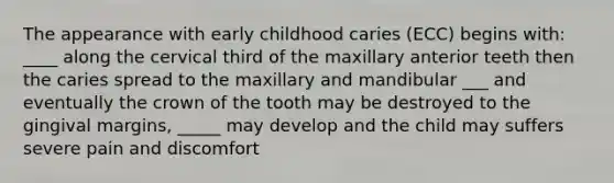 The appearance with early childhood caries (ECC) begins with: ____ along the cervical third of the maxillary anterior teeth then the caries spread to the maxillary and mandibular ___ and eventually the crown of the tooth may be destroyed to the gingival margins, _____ may develop and the child may suffers severe pain and discomfort