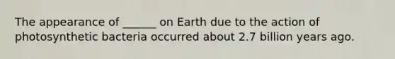 The appearance of ______ on Earth due to the action of photosynthetic bacteria occurred about 2.7 billion years ago.