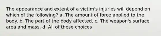 The appearance and extent of a victim's injuries will depend on which of the following? a. The amount of force applied to the body. b. The part of the body affected. c. The weapon's surface area and mass. d. All of these choices