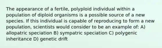 The appearance of a fertile, polyploid individual within a population of diploid organisms is a possible source of a new species. If this individual is capable of reproducing to form a new population, scientists would consider to be an example of: A) allopatric speciation B) sympatric speciation C) polygenic inheritance D) genetic drift