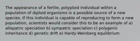 The appearance of a fertile, polyploid individual within a population of diploid organisms is a possible source of a new species. If this individual is capable of reproducing to form a new population, scientists would consider this to be an example of a) allopatric speciation b) sympatric speciation c) polygenic inheritance d) genetic drift e) Hardy-Weinberg equilibrium