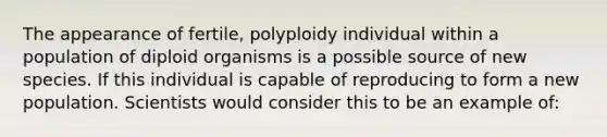 The appearance of fertile, polyploidy individual within a population of diploid organisms is a possible source of new species. If this individual is capable of reproducing to form a new population. Scientists would consider this to be an example of: