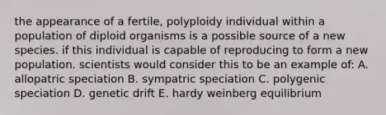 the appearance of a fertile, polyploidy individual within a population of diploid organisms is a possible source of a new species. if this individual is capable of reproducing to form a new population. scientists would consider this to be an example of: A. allopatric speciation B. sympatric speciation C. polygenic speciation D. genetic drift E. hardy weinberg equilibrium