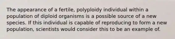 The appearance of a fertile, polyploidy individual within a population of diploid organisms is a possible source of a new species. If this individual is capable of reproducing to form a new population, scientists would consider this to be an example of.