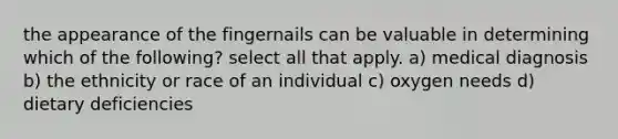 the appearance of the fingernails can be valuable in determining which of the following? select all that apply. a) medical diagnosis b) the ethnicity or race of an individual c) oxygen needs d) dietary deficiencies