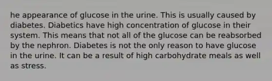 he appearance of glucose in the urine. This is usually caused by diabetes. Diabetics have high concentration of glucose in their system. This means that not all of the glucose can be reabsorbed by the nephron. Diabetes is not the only reason to have glucose in the urine. It can be a result of high carbohydrate meals as well as stress.