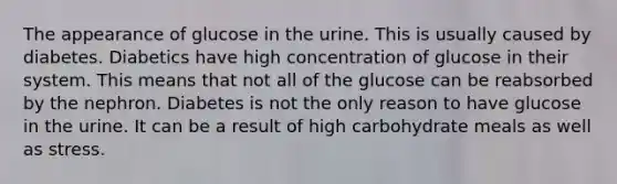 The appearance of glucose in the urine. This is usually caused by diabetes. Diabetics have high concentration of glucose in their system. This means that not all of the glucose can be reabsorbed by the nephron. Diabetes is not the only reason to have glucose in the urine. It can be a result of high carbohydrate meals as well as stress.