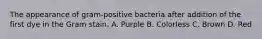 The appearance of gram-positive bacteria after addition of the first dye in the Gram stain. A. Purple B. Colorless C. Brown D. Red