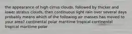 the appearance of high cirrus clouds, followed by thicker and lower stratus clouds, then continuous light rain over several days probably means which of the following air masses has moved to your area? continental polar maritime tropical continental tropical maritime polar