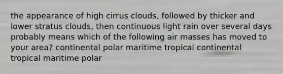 the appearance of high cirrus clouds, followed by thicker and lower stratus clouds, then continuous light rain over several days probably means which of the following <a href='https://www.questionai.com/knowledge/kxxue2ni5z-air-masses' class='anchor-knowledge'>air masses</a> has moved to your area? continental polar maritime tropical continental tropical maritime polar