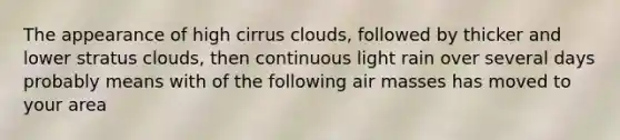 The appearance of high cirrus clouds, followed by thicker and lower stratus clouds, then continuous light rain over several days probably means with of the following <a href='https://www.questionai.com/knowledge/kxxue2ni5z-air-masses' class='anchor-knowledge'>air masses</a> has moved to your area