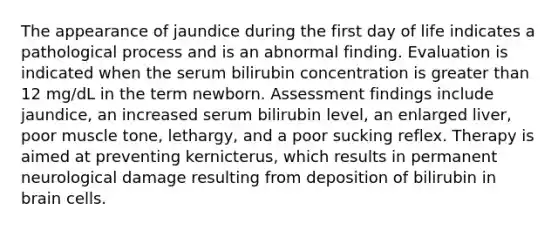 The appearance of jaundice during the first day of life indicates a pathological process and is an abnormal finding. Evaluation is indicated when the serum bilirubin concentration is greater than 12 mg/dL in the term newborn. Assessment findings include jaundice, an increased serum bilirubin level, an enlarged liver, poor muscle tone, lethargy, and a poor sucking reflex. Therapy is aimed at preventing kernicterus, which results in permanent neurological damage resulting from deposition of bilirubin in brain cells.