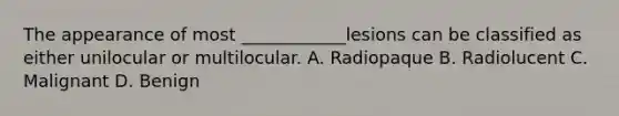 The appearance of most ____________lesions can be classified as either unilocular or multilocular. A. Radiopaque B. Radiolucent C. Malignant D. Benign