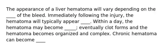 The appearance of a liver hematoma will vary depending on the ____ of the bleed. Immediately following the injury, the hematoma will typically appear ____. Within a day, the hematoma may become _____; eventually clot forms and the hematoma becomes organized and complex. Chronic hematoma can become ____