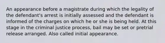 An appearance before a magistrate during which the legality of the defendant's arrest is initially assessed and the defendant is informed of the charges on which he or she is being held. At this stage in the criminal justice process, bail may be set or pretrial release arranged. Also called initial appearance.