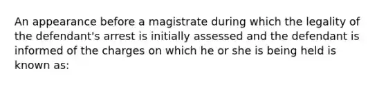 An appearance before a magistrate during which the legality of the defendant's arrest is initially assessed and the defendant is informed of the charges on which he or she is being held is known as: