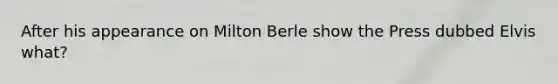 After his appearance on Milton Berle show the Press dubbed Elvis what?