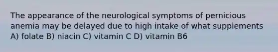 The appearance of the neurological symptoms of pernicious anemia may be delayed due to high intake of what supplements A) folate B) niacin C) vitamin C D) vitamin B6