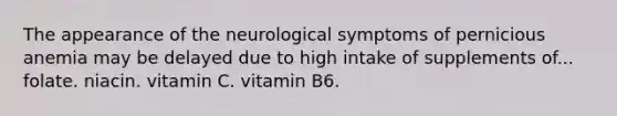 The appearance of the neurological symptoms of pernicious anemia may be delayed due to high intake of supplements of... folate. niacin. vitamin C. vitamin B6.