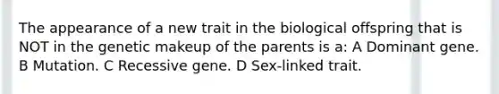 The appearance of a new trait in the biological offspring that is NOT in the genetic makeup of the parents is a: A Dominant gene. B Mutation. C Recessive gene. D Sex-linked trait.