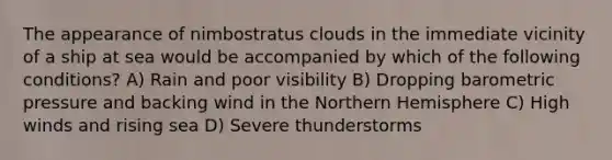 The appearance of nimbostratus clouds in the immediate vicinity of a ship at sea would be accompanied by which of the following conditions? A) Rain and poor visibility B) Dropping barometric pressure and backing wind in the Northern Hemisphere C) High winds and rising sea D) Severe thunderstorms