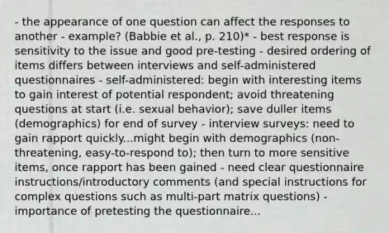 - the appearance of one question can affect the responses to another - example? (Babbie et al., p. 210)* - best response is sensitivity to the issue and good pre-testing - desired ordering of items differs between interviews and self-administered questionnaires - self-administered: begin with interesting items to gain interest of potential respondent; avoid threatening questions at start (i.e. sexual behavior); save duller items (demographics) for end of survey - interview surveys: need to gain rapport quickly...might begin with demographics (non-threatening, easy-to-respond to); then turn to more sensitive items, once rapport has been gained - need clear questionnaire instructions/introductory comments (and special instructions for complex questions such as multi-part matrix questions) - importance of pretesting the questionnaire...