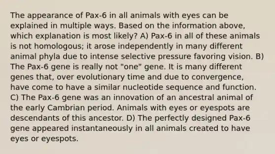 The appearance of Pax-6 in all animals with eyes can be explained in multiple ways. Based on the information above, which explanation is most likely? A) Pax-6 in all of these animals is not homologous; it arose independently in many different animal phyla due to intense selective pressure favoring vision. B) The Pax-6 gene is really not "one" gene. It is many different genes that, over evolutionary time and due to convergence, have come to have a similar nucleotide sequence and function. C) The Pax-6 gene was an innovation of an ancestral animal of the early Cambrian period. Animals with eyes or eyespots are descendants of this ancestor. D) The perfectly designed Pax-6 gene appeared instantaneously in all animals created to have eyes or eyespots.