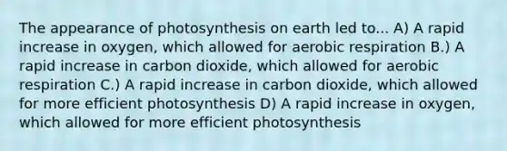 The appearance of photosynthesis on earth led to... A) A rapid increase in oxygen, which allowed for <a href='https://www.questionai.com/knowledge/kyxGdbadrV-aerobic-respiration' class='anchor-knowledge'>aerobic respiration</a> B.) A rapid increase in carbon dioxide, which allowed for aerobic respiration C.) A rapid increase in carbon dioxide, which allowed for more efficient photosynthesis D) A rapid increase in oxygen, which allowed for more efficient photosynthesis