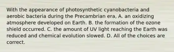 With the appearance of photosynthetic cyanobacteria and aerobic bacteria during the Precambrian era, A. an oxidizing atmosphere developed on Earth. B. the formation of the ozone shield occurred. C. the amount of UV light reaching the Earth was reduced and chemical evolution slowed. D. All of the choices are correct.