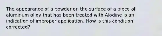 The appearance of a powder on the surface of a piece of aluminum alloy that has been treated with Alodine is an indication of improper application. How is this condition corrected?