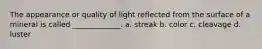 The appearance or quality of light reflected from the surface of a mineral is called _____________. a. streak b. color c. cleavage d. luster