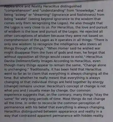 Appearance and Reality Heraclitus distinguished "comprehension" and "understanding" from "knowledge," and being "asleep" or "dreaming" (ignorance and foolishness) from being "awake" (seeing beyond ignorance to the wisdom that comes only from recognizing the Logos). He also thought that the Logos is very close to us. For Heraclitus, the love and pursuit of wisdom is the love and pursuit of the Logos. He rejected all other conceptions of wisdom because they were not based on comprehension of the Logos as it operates in all things: "There is only one wisdom: to recognize the intelligence who steers all things through all things." "When Homer said he wished war might disappear from the lives of gods and men, he forgot that without opposition all things would cease to exist."-Heraclitus Danita Delimont/Getty Images According to Heraclitus, even though many things appear to remain the same, "Change alone is unchanging." Traditionally, it has been held that Heraclitus went so far as to claim that everything is always changing all the time. But whether he really meant that everything is always changing or that individual things are held together by energy (change) remains unclear. Heraclitus's concept of change is not what you and I usually mean by change. Our common experience suggests that, on the contrary, many things "stay the same" for very long periods of time. Most things do not change all the time. In order to reconcile the common perception of permanence with his belief that everything is always changing, Heraclitus distinguished between appearance and reality in a way that contrasted apparent permanence with hidden reality.