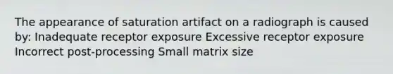 The appearance of saturation artifact on a radiograph is caused by: Inadequate receptor exposure Excessive receptor exposure Incorrect post-processing Small matrix size