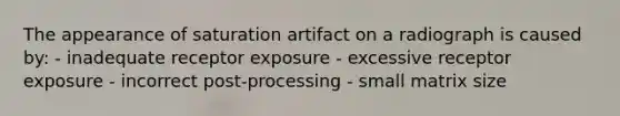 The appearance of saturation artifact on a radiograph is caused by: - inadequate receptor exposure - excessive receptor exposure - incorrect post-processing - small matrix size