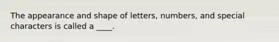 The appearance and shape of letters, numbers, and special characters is called a ____.