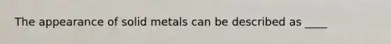 The appearance of solid metals can be described as ____