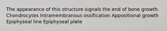 The appearance of this structure signals the end of bone growth. Chondrocytes Intramembranous ossification Appositional growth Epiphyseal line Epiphyseal plate